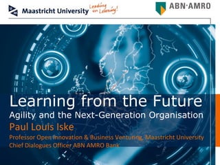 Learning from the Future
Agility and the Next-Generation Organisation
Paul Louis Iske
Professor Open Innovation & Business Venturing, Maastricht University
Chief Dialogues Officer ABN AMRO Bank
 