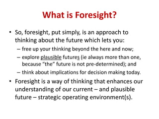 • So, foresight, put simply, is an approach to
thinking about the future which lets you:
– free up your thinking beyond the here and now;
– explore plausible futures (ie always more than one,
because “the” future is not pre-determined); and
– think about implications for decision making today.
• Foresight is a way of thinking that enhances our
understanding of our current – and plausible
future – strategic operating environment(s).
What is Foresight?
 