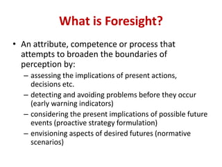 • An attribute, competence or process that
attempts to broaden the boundaries of
perception by:
– assessing the implications of present actions,
decisions etc.
– detecting and avoiding problems before they occur
(early warning indicators)
– considering the present implications of possible future
events (proactive strategy formulation)
– envisioning aspects of desired futures (normative
scenarios)
What is Foresight?
 