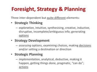 Three inter-dependent but quite different elements:
• Strategic Thinking
– exploration, intuitive, synthesising, creative, inductive,
disruptive, incomplete/ambiguous info; generating
options
• Strategy Development
– assessing options, examining choices, making decisions
and/or setting a destination or direction
• Strategic Planning
– implementation, analytical, deductive, making it
happen, getting things done, pragmatic, “can do”;
actions
Foresight, Strategy & Planning
 