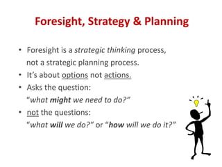 • Foresight is a strategic thinking process,
not a strategic planning process.
• It’s about options not actions.
• Asks the question:
“what might we need to do?”
• not the questions:
“what will we do?” or “how will we do it?”
Foresight, Strategy & Planning
 