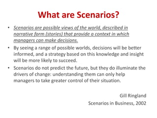 • Scenarios are possible views of the world, described in
narrative form (stories) that provide a context in which
managers can make decisions.
• By seeing a range of possible worlds, decisions will be better
informed, and a strategy based on this knowledge and insight
will be more likely to succeed.
• Scenarios do not predict the future, but they do illuminate the
drivers of change: understanding them can only help
managers to take greater control of their situation.
Gill Ringland
Scenarios in Business, 2002
What are Scenarios?
 