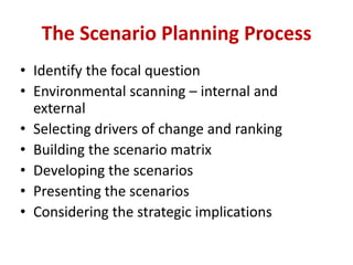 • Identify the focal question
• Environmental scanning – internal and
external
• Selecting drivers of change and ranking
• Building the scenario matrix
• Developing the scenarios
• Presenting the scenarios
• Considering the strategic implications
The Scenario Planning Process
 