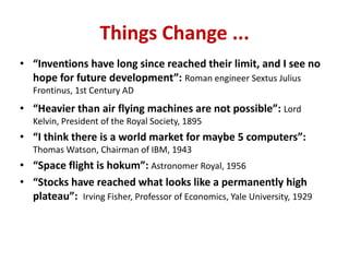 • “Inventions have long since reached their limit, and I see no
hope for future development”: Roman engineer Sextus Julius
Frontinus, 1st Century AD
• “Heavier than air flying machines are not possible”: Lord
Kelvin, President of the Royal Society, 1895
• “I think there is a world market for maybe 5 computers”:
Thomas Watson, Chairman of IBM, 1943
• “Space flight is hokum”: Astronomer Royal, 1956
• “Stocks have reached what looks like a permanently high
plateau”: Irving Fisher, Professor of Economics, Yale University, 1929
Things Change ...
 