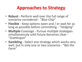 • Robust - Perform well over the full range of
scenarios considered - “Blue Chip”
• Flexible - Keep options open and / or wait for as
long as possible before committing - “Hedging”
• Multiple Coverage - Pursue multiple strategies
simultaneously until future becomes clear -
“Scattergun”
• Gambling - Select one strategy which works very
well, but in only one or two scenarios - “Bet the
Farm”
Approaches to Strategy
 