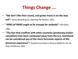 • “We don’t like their sound, and guitar music is on the way
out”: Decca Recording Co. rejecting The Beatles, 1962.
• “640K [of RAM] ought to be enough for anybody”: Bill Gates,
1981
• “The fact that conflicts with other countries [producing civilian
casualties] have been conducted away from the U.S. homeland
can be considered one of the more fortunate aspects of the
American experience”: Quadrennial Defense Review (QDR) for the US
Dept of Defence, 2001
Things Change ...
 