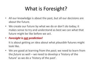 • All our knowledge is about the past, but all our decisions are
about the future.
• We create our future by what we do or don’t do today; it
makes sense to try and understand as best we can what that
future might be like before we act.
• Foresight is not prediction!
It is about getting an idea about what plausible futures might
look like.
• We are good at learning from the past; we need to learn from
the future as well – we need to develop a ‘history of the
future’ as we do a ‘history of the past’.
What is Foresight?
 