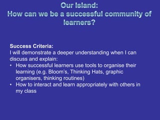 Success Criteria:
I will demonstrate a deeper understanding when I can
discuss and explain:
• How successful learners use tools to organise their
   learning (e.g. Bloom’s, Thinking Hats, graphic
   organisers, thinking routines)
• How to interact and learn appropriately with others in
   my class
 