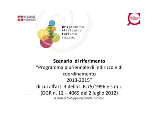 Scenario  di riferimento
“Programma pluriennale di indirizzo e di 
    og a      apu e aed d             oed
               coordinamento 
                 2013‐2015”
di cui all’art. 3 della L.R.75/1996 e s.m.i.
  (
  (DGR n. 12 – 4069 del 2 luglio 2012)
                                g        )
         a cura di Sviluppo Piemonte Turismo
 