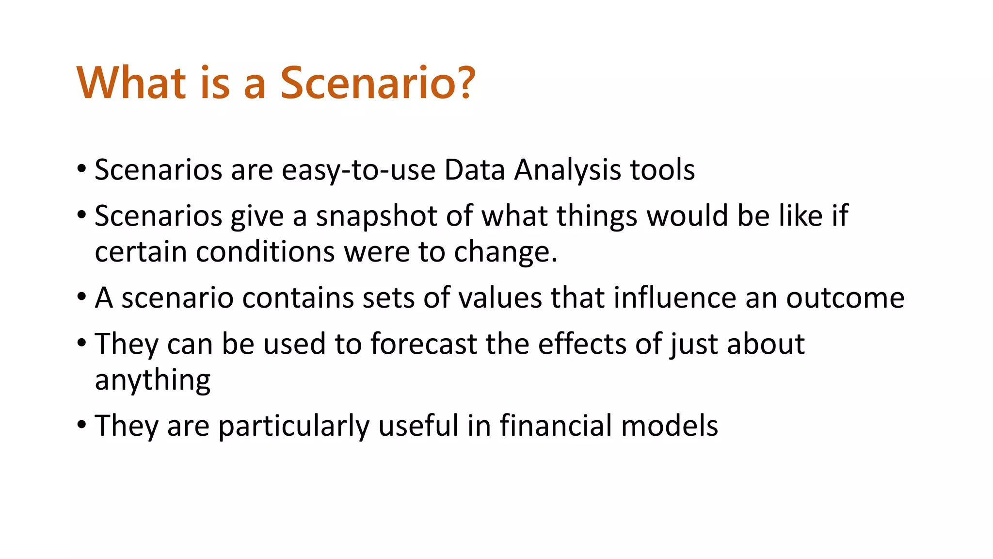 What is a Scenario?
• Scenarios are easy-to-use Data Analysis tools
• Scenarios give a snapshot of what things would be like if
certain conditions were to change.
• A scenario contains sets of values that influence an outcome
• They can be used to forecast the effects of just about
anything
• They are particularly useful in financial models
 