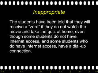 Inappropriate The students have been told that they will receive a “zero” if they do not watch the movie and take the quiz at home, even though some students do not have Internet access, and some students who do have Internet access, have a dial-up connection. 