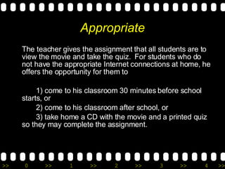 Appropriate The teacher gives the assignment that all students are to view the movie and take the quiz.  For students who do not have the appropriate Internet connections at home, he offers the opportunity for them to  1) come to his classroom 30 minutes before school starts, or  2) come to his classroom after school, or 3) take home a CD with the movie and a printed quiz so they may complete the assignment. 