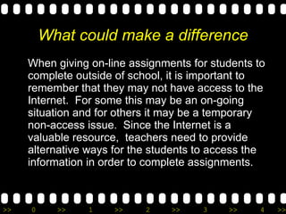 What could make a difference When giving on-line assignments for students to complete outside of school, it is important to remember that they may not have access to the Internet.  For some this may be an on-going situation and for others it may be a temporary non-access issue.  Since the Internet is a valuable resource,  teachers need to provide alternative ways for the students to access the information in order to complete assignments. 