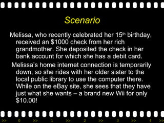 Scenario Melissa, who recently celebrated her 15 th  birthday, received an $1000 check from her rich grandmother. She deposited the check in her bank account for which she has a debit card. Melissa’s home internet connection is temporarily down, so she rides with her older sister to the local public library to use the computer there.  While on the eBay site, she sees that they have just what she wants – a brand new Wii for only $10.00! 