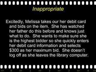 Inappropriate Excitedly, Melissa takes our her debit card and bids on the item.  She has watched her father do this before and knows just what to do.  She wants to make sure she is the highest bidder so she quickly enters her debit card information and selects $300 as her maximum bid.  She doesn’t log off as she leaves the library computer.  