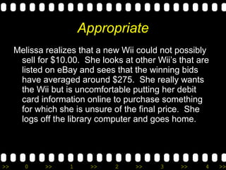 Appropriate Melissa realizes that a new Wii could not possibly sell for $10.00.  She looks at other Wii’s that are listed on eBay and sees that the winning bids have averaged around $275.  She really wants the Wii but is uncomfortable putting her debit card information online to purchase something for which she is unsure of the final price.  She logs off the library computer and goes home. 