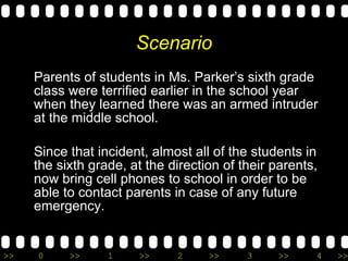 Scenario Parents of students in Ms. Parker’s sixth grade class were terrified earlier in the school year when they learned there was an armed intruder at the middle school.  Since that incident, almost all of the students in the sixth grade, at the direction of their parents, now bring cell phones to school in order to be able to contact parents in case of any future emergency. 