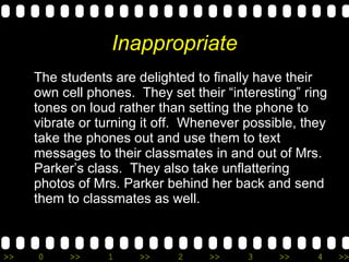 Inappropriate The students are delighted to finally have their own cell phones.  They set their “interesting” ring tones on loud rather than setting the phone to vibrate or turning it off.  Whenever possible, they take the phones out and use them to text messages to their classmates in and out of Mrs. Parker’s class.  They also take unflattering photos of Mrs. Parker behind her back and send them to classmates as well. 