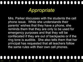 Appropriate Mrs. Parker discusses with the students the cell phone issue.  While she understands their parents’ wishes that they have a phone, she reminds them that they are only to be used for emergency purposes and that they will be confiscated if they are out of backpacks or if the ring tone is audible.  She also tells them that her principal has requested that all teachers follow the same rules with their own cell phones. 