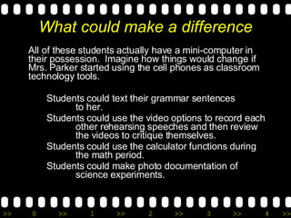 What could make a difference All of these students actually have a mini-computer in their possession.  Imagine how things would change if Mrs. Parker started using the cell phones as classroom technology tools.  Students could text their grammar sentences  to her.  Students could use the video options to record each  other rehearsing speeches and then review  the videos to critique themselves.  Students could use the calculator functions during  the math period.  Students could make photo documentation of  science experiments.  