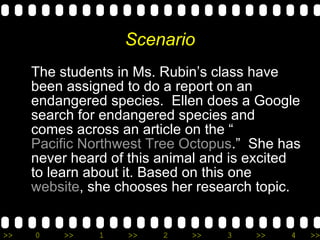 Scenario The students in Ms. Rubin’s class have been assigned to do a report on an endangered species.  Ellen does a Google search for endangered species and comes across an article on the “ Pacific Northwest Tree Octopus .”  She has never heard of this animal and is excited to learn about it. Based on this one  website , she chooses her research topic.  