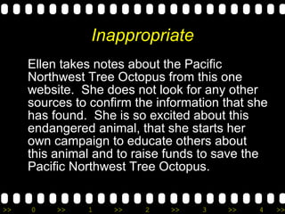 Inappropriate Ellen takes notes about the Pacific Northwest Tree Octopus from this one website.  She does not look for any other sources to confirm the information that she has found.  She is so excited about this endangered animal, that she starts her own campaign to educate others about this animal and to raise funds to save the Pacific Northwest Tree Octopus. 
