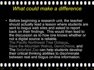 What could make a difference Before beginning a research unit, the teacher should actually lead a lesson where students are sent to bogus web sites and asked to report back on their findings.  This would then lead to the discussion as to how one knows whether or not a digital source is reliable.  The Pacific Northwest Tree Octopus ,  Save the Mountain Walrus ,  GenoChoice , and The  Sellafield Zoo  can help students develop their critical thinking abilities to discriminate between real and bogus on-line information. 