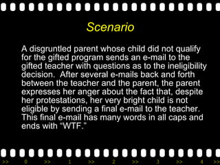 Scenario A disgruntled parent whose child did not qualify for the gifted program sends an e-mail to the gifted teacher with questions as to the ineligibility decision.  After several e-mails back and forth between the teacher and the parent, the parent expresses her anger about the fact that, despite her protestations, her very bright child is not eligible by sending a final e-mail to the teacher. This final e-mail has many words in all caps and ends with “WTF.”  