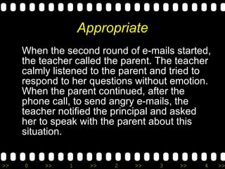 Appropriate When the second round of e-mails started, the teacher called the parent. The teacher calmly listened to the parent and tried to respond to her questions without emotion.  When the parent continued, after the phone call, to send angry e-mails, the teacher notified the principal and asked her to speak with the parent about this situation. 