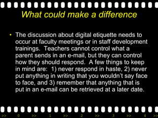What could make a difference The discussion about digital etiquette needs to occur at faculty meetings or in staff development trainings.  Teachers cannot control what a parent sends in an e-mail, but they can control how they should respond.  A few things to keep in mind are:  1) never respond in haste, 2) never put anything in writing that you wouldn’t say face to face, and 3) remember that anything that is put in an e-mail can be retrieved at a later date. 