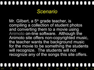 Scenario Mr. Gilbert, a 5 th  grade teacher, is compiling a collection of student photos and converting them to a movie using  Animoto  on-line software.  Although the Animoto site offers non-copyrighted music, the teacher wants the background music for the movie to be something the students will recognize.  The students will not recognize any of the songs this site offers. 