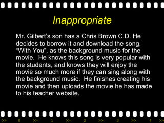 Inappropriate Mr. Gilbert’s son has a Chris Brown C.D. He decides to borrow it and download the song, “With You”, as the background music for the movie.  He knows this song is very popular with the students, and knows they will enjoy the movie so much more if they can sing along with the background music.  He finishes creating his movie and then uploads the movie he has made to his teacher website. 