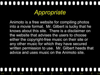 Appropriate Animoto is a free website for compiling photos into a movie format.  Mr. Gilbert is lucky that he knows about this site.  There is a disclaimer on the website that advises the users to choose either the copyright-free music on their site or any other music for which they have secured written permission to use.  Mr. Gilbert heeds that advice and uses music on the Animoto site. 