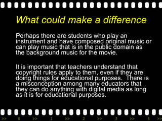 What could make a difference Perhaps there are students who play an instrument and have composed original music or can play music that is in the public domain as the background music for the movie. It is important that teachers understand that copyright rules apply to them, even if they are doing things for educational purposes.  There is a misconception among many educators that they can do anything with digital media as long as it is for educational purposes.  