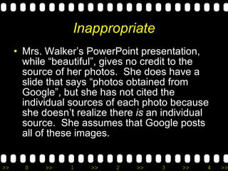 Inappropriate Mrs. Walker’s PowerPoint presentation, while “beautiful”, gives no credit to the source of her photos.  She does have a slide that says “photos obtained from Google”, but she has not cited the individual sources of each photo because she doesn’t realize there  is  an individual source.  She assumes that Google posts all of these images. 