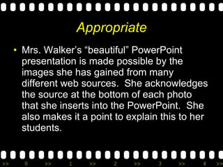 Appropriate Mrs. Walker’s “beautiful” PowerPoint presentation is made possible by the images she has gained from many different web sources.  She acknowledges the source at the bottom of each photo that she inserts into the PowerPoint.  She also makes it a point to explain this to her students. 