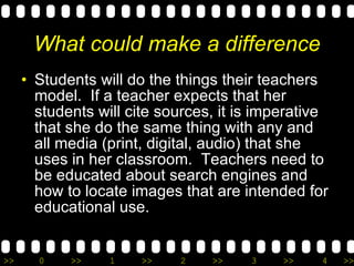 What could make a difference Students will do the things their teachers model.  If a teacher expects that her students will cite sources, it is imperative that she do the same thing with any and all media (print, digital, audio) that she uses in her classroom.  Teachers need to be educated about search engines and how to locate images that are intended for educational use. 