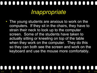 Inappropriate The young students are anxious to work on the computers.  If they sit in the chairs, they have to strain their neck to look up to the computer screen.  Some of the students have taken to actually sitting or kneeling on top of the table when they work on the computer.  They do this so they can both see the screen and work on the keyboard and use the mouse more comfortably. 