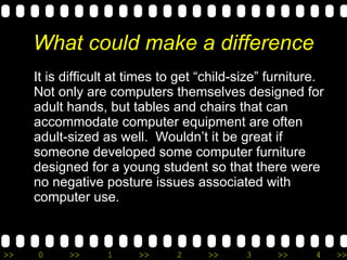 What could make a difference It is difficult at times to get “child-size” furniture.  Not only are computers themselves designed for adult hands, but tables and chairs that can accommodate computer equipment are often adult-sized as well.  Wouldn’t it be great if someone developed some computer furniture designed for a young student so that there were no negative posture issues associated with computer use. 