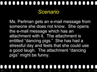 Scenario Ms. Perlman gets an e-mail message from someone she does not know.  She opens the e-mail message which has an attachment with it.  The attachment is entitled “dancing pigs.”  She has had a stressful day and feels that she could use a good laugh.  The attachment “dancing pigs” might be funny. 