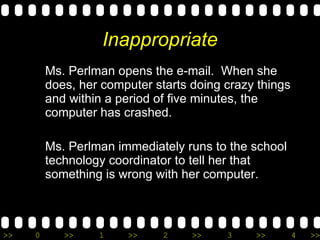 Inappropriate Ms. Perlman opens the e-mail.  When she does, her computer starts doing crazy things and within a period of five minutes, the computer has crashed.  Ms. Perlman immediately runs to the school technology coordinator to tell her that something is wrong with her computer. 