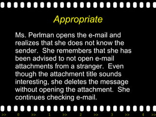 Appropriate Ms. Perlman opens the e-mail and realizes that she does not know the sender.  She remembers that she has been advised to not open e-mail attachments from a stranger.  Even though the attachment title sounds interesting, she deletes the message without opening the attachment.  She continues checking e-mail. 