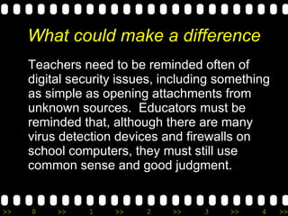 What could make a difference Teachers need to be reminded often of digital security issues, including something as simple as opening attachments from unknown sources.  Educators must be reminded that, although there are many virus detection devices and firewalls on school computers, they must still use common sense and good judgment. 