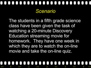 Scenario The students in a fifth grade science class have been given the task of watching a 20-minute Discovery Education streaming movie for homework.  They have one week in which they are to watch the on-line movie and take the on-line quiz. 