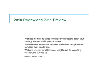2010 Review and 2011 Preview
We hope the next 16 slides provoke some questions about your
strategy this year and in years to come.
Ian and I have an enviable record of predictions, though we are
surprised from time to time.
We hope you can benefit from our insights and do something
wonderful to surprise us!
– David Barnes, Feb ‘11
 
