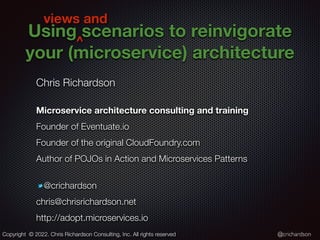 @crichardson
Using scenarios to reinvigorate
your (microservice) architecture
Chris Richardson


Microservice architecture consulting and training
Founder of Eventuate.io


Founder of the original CloudFoundry.com


Author of POJOs in Action and Microservices Patterns


@crichardson


chris@chrisrichardson.net


http://adopt.microservices.io
Copyright © 2022. Chris Richardson Consulting, Inc. All rights reserved
^
views and
 