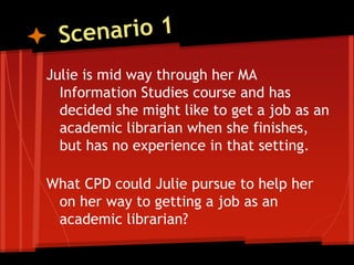 Julie is mid way through her MA
  Information Studies course and has
  decided she might like to get a job as an
  academic librarian when she finishes,
  but has no experience in that setting.

What CPD could Julie pursue to help her
 on her way to getting a job as an
 academic librarian?
 