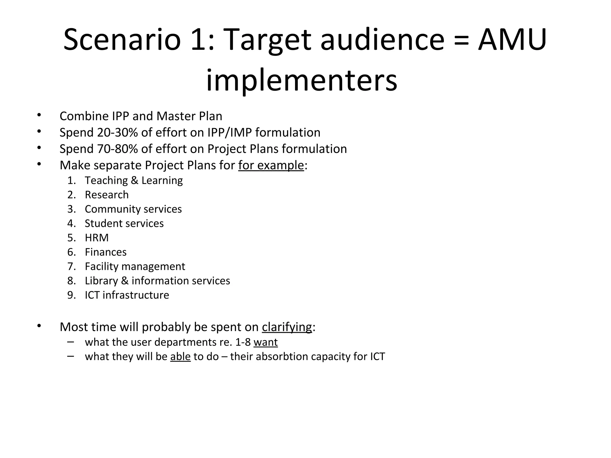 Scenario 1: Target audience = AMU implementers  Combine IPP and Master Plan Spend 20-30% of effort on IPP/IMP formulation Spend 70-80% of effort on Project Plans formulation Make separate Project Plans for  for example : Teaching & Learning Research Community services Student services HRM Finances Facility management Library & information services ICT infrastructure Most time will probably be spent on  clarifying : what the user departments re. 1-8  want what they will be  able  to do – their absorbtion capacity for ICT  