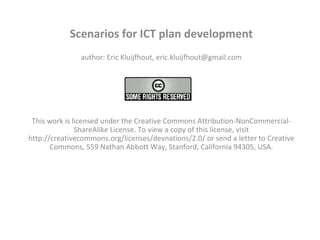 Scenarios for ICT plan development author: Eric Kluijfhout, eric.kluijfhout@gmail.com   This work is licensed under the Creative Commons Attribution-NonCommercial-ShareAlike License. To view a copy of this license, visit http://creativecommons.org/licenses/devnations/2.0/ or send a letter to Creative Commons, 559 Nathan Abbott Way, Stanford, California 94305, USA.   