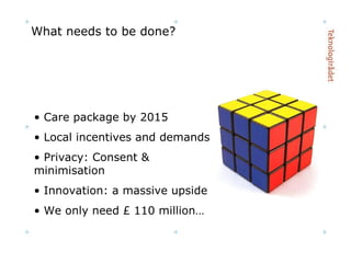 What needs to be done? Care package by 2015 Local incentives and demands Privacy: Consent & minimisation Innovation: a massive upside We only need £ 110 million… 